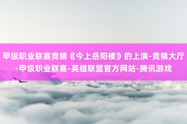 甲级职业联赛竞猜《今上岳阳楼》的上演-竞猜大厅-甲级职业联赛-英雄联盟官方网站-腾讯游戏
