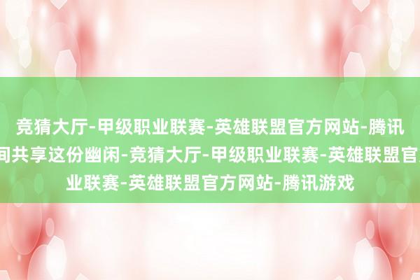 竞猜大厅-甲级职业联赛-英雄联盟官方网站-腾讯游戏让他第一期间共享这份幽闲-竞猜大厅-甲级职业联赛-英雄联盟官方网站-腾讯游戏