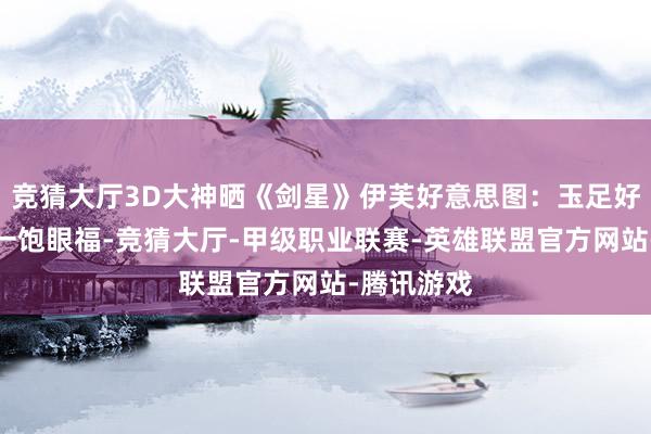 竞猜大厅3D大神晒《剑星》伊芙好意思图：玉足好意思腿大一饱眼福-竞猜大厅-甲级职业联赛-英雄联盟官方网站-腾讯游戏