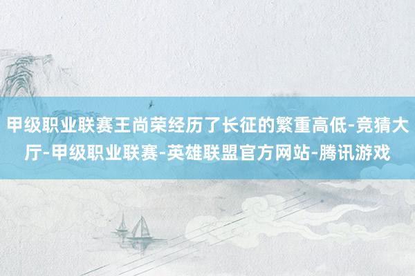 甲级职业联赛王尚荣经历了长征的繁重高低-竞猜大厅-甲级职业联赛-英雄联盟官方网站-腾讯游戏