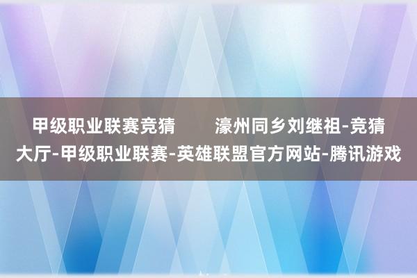 甲级职业联赛竞猜        濠州同乡刘继祖-竞猜大厅-甲级职业联赛-英雄联盟官方网站-腾讯游戏