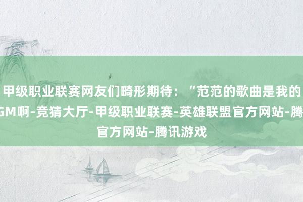 甲级职业联赛网友们畸形期待：“范范的歌曲是我的芳华BGM啊-竞猜大厅-甲级职业联赛-英雄联盟官方网站-腾讯游戏