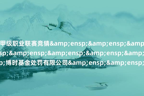 甲级职业联赛竞猜         博时基金处罚有限公司        二○二五年一月二十七日 -竞猜大厅-甲级职业联赛-英雄联盟官方网站-腾讯游戏