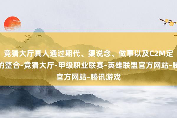 竞猜大厅真人通过期代、渠说念、做事以及C2M定制才调的整合-竞猜大厅-甲级职业联赛-英雄联盟官方网站-腾讯游戏