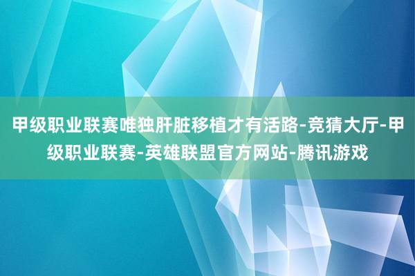 甲级职业联赛唯独肝脏移植才有活路-竞猜大厅-甲级职业联赛-英雄联盟官方网站-腾讯游戏