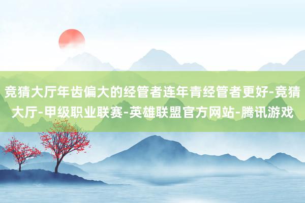 竞猜大厅年齿偏大的经管者连年青经管者更好-竞猜大厅-甲级职业联赛-英雄联盟官方网站-腾讯游戏