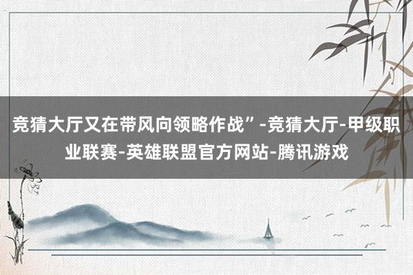 竞猜大厅又在带风向领略作战”-竞猜大厅-甲级职业联赛-英雄联盟官方网站-腾讯游戏