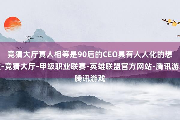 竞猜大厅真人相等是90后的CEO具有人人化的想维-竞猜大厅-甲级职业联赛-英雄联盟官方网站-腾讯游戏