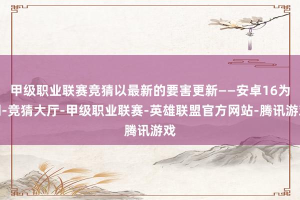 甲级职业联赛竞猜以最新的要害更新——安卓16为例-竞猜大厅-甲级职业联赛-英雄联盟官方网站-腾讯游戏