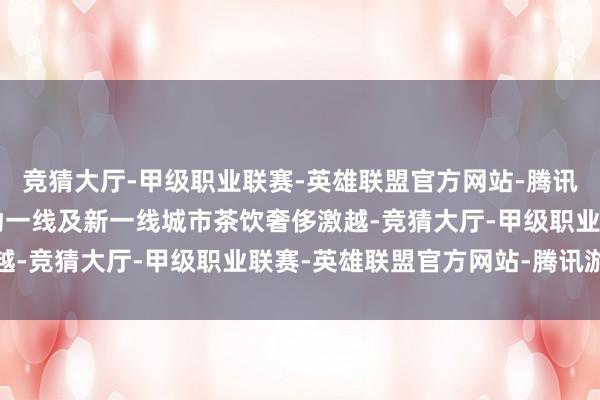 竞猜大厅-甲级职业联赛-英雄联盟官方网站-腾讯游戏“反向过年”也带动一线及新一线城市茶饮奢侈激越-竞猜大厅-甲级职业联赛-英雄联盟官方网站-腾讯游戏