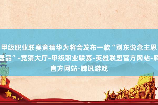 甲级职业联赛竞猜华为将会发布一款“别东说念主思不到的居品”-竞猜大厅-甲级职业联赛-英雄联盟官方网站-腾讯游戏