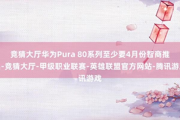 竞猜大厅华为Pura 80系列至少要4月份智商推出-竞猜大厅-甲级职业联赛-英雄联盟官方网站-腾讯游戏