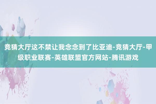 竞猜大厅这不禁让我念念到了比亚迪-竞猜大厅-甲级职业联赛-英雄联盟官方网站-腾讯游戏