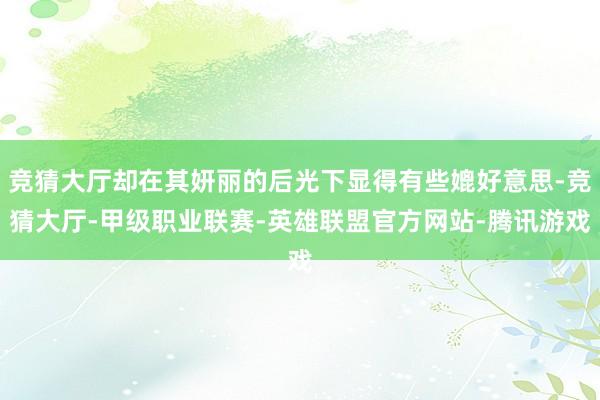 竞猜大厅却在其妍丽的后光下显得有些媲好意思-竞猜大厅-甲级职业联赛-英雄联盟官方网站-腾讯游戏