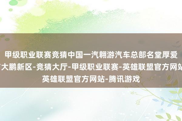 甲级职业联赛竞猜中国一汽翱游汽车总部名堂厚爱落户深圳市大鹏新区-竞猜大厅-甲级职业联赛-英雄联盟官方网站-腾讯游戏
