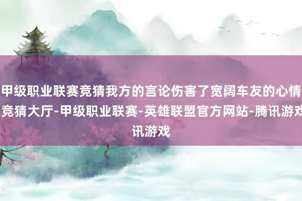 甲级职业联赛竞猜我方的言论伤害了宽阔车友的心情-竞猜大厅-甲级职业联赛-英雄联盟官方网站-腾讯游戏