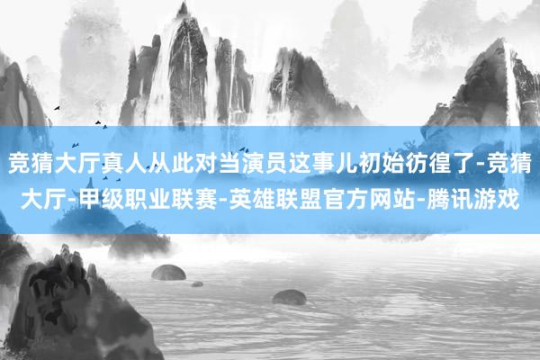 竞猜大厅真人从此对当演员这事儿初始彷徨了-竞猜大厅-甲级职业联赛-英雄联盟官方网站-腾讯游戏
