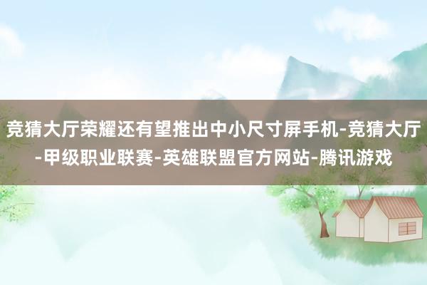 竞猜大厅荣耀还有望推出中小尺寸屏手机-竞猜大厅-甲级职业联赛-英雄联盟官方网站-腾讯游戏