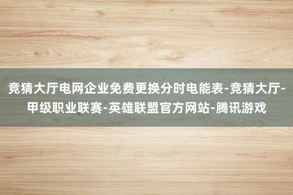 竞猜大厅电网企业免费更换分时电能表-竞猜大厅-甲级职业联赛-英雄联盟官方网站-腾讯游戏