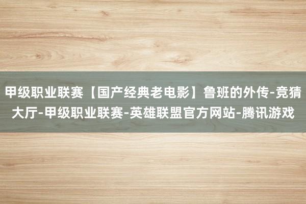 甲级职业联赛【国产经典老电影】鲁班的外传-竞猜大厅-甲级职业联赛-英雄联盟官方网站-腾讯游戏