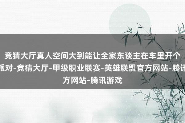竞猜大厅真人空间大到能让全家东谈主在车里开个微型派对-竞猜大厅-甲级职业联赛-英雄联盟官方网站-腾讯游戏