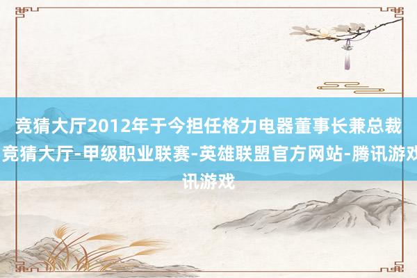 竞猜大厅2012年于今担任格力电器董事长兼总裁-竞猜大厅-甲级职业联赛-英雄联盟官方网站-腾讯游戏