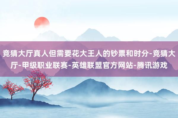 竞猜大厅真人但需要花大王人的钞票和时分-竞猜大厅-甲级职业联赛-英雄联盟官方网站-腾讯游戏