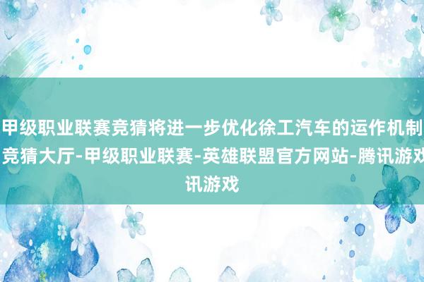 甲级职业联赛竞猜将进一步优化徐工汽车的运作机制-竞猜大厅-甲级职业联赛-英雄联盟官方网站-腾讯游戏