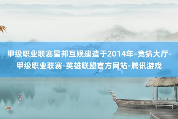 甲级职业联赛星邦互娱建造于2014年-竞猜大厅-甲级职业联赛-英雄联盟官方网站-腾讯游戏