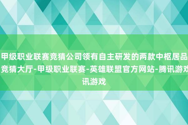 甲级职业联赛竞猜公司领有自主研发的两款中枢居品-竞猜大厅-甲级职业联赛-英雄联盟官方网站-腾讯游戏