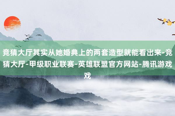 竞猜大厅其实从她婚典上的两套造型就能看出来-竞猜大厅-甲级职业联赛-英雄联盟官方网站-腾讯游戏