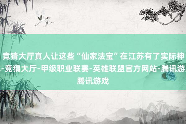 竞猜大厅真人让这些“仙家法宝”在江苏有了实际神志-竞猜大厅-甲级职业联赛-英雄联盟官方网站-腾讯游戏