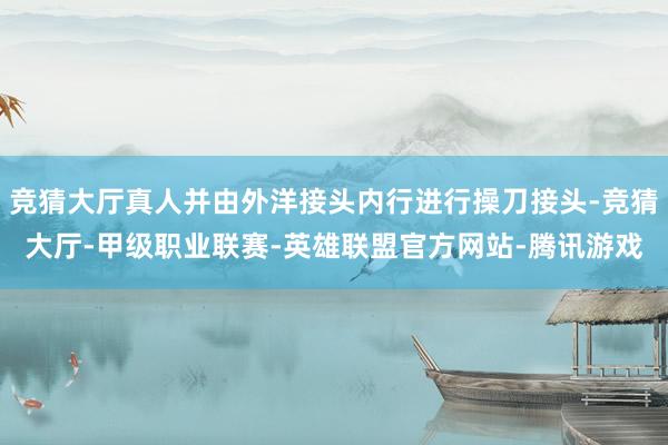 竞猜大厅真人并由外洋接头内行进行操刀接头-竞猜大厅-甲级职业联赛-英雄联盟官方网站-腾讯游戏
