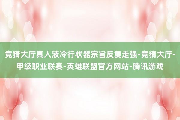竞猜大厅真人液冷行状器宗旨反复走强-竞猜大厅-甲级职业联赛-英雄联盟官方网站-腾讯游戏