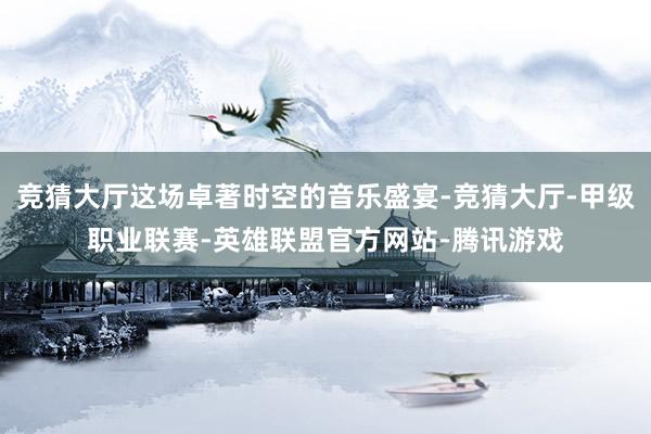竞猜大厅这场卓著时空的音乐盛宴-竞猜大厅-甲级职业联赛-英雄联盟官方网站-腾讯游戏