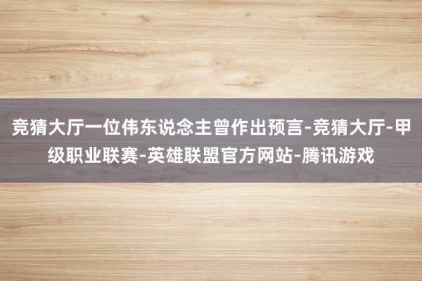 竞猜大厅一位伟东说念主曾作出预言-竞猜大厅-甲级职业联赛-英雄联盟官方网站-腾讯游戏