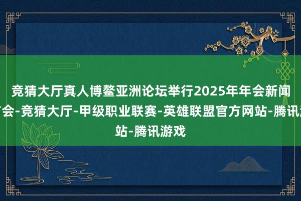 竞猜大厅真人博鳌亚洲论坛举行2025年年会新闻发布会-竞猜大厅-甲级职业联赛-英雄联盟官方网站-腾讯游戏