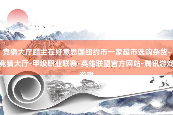 竞猜大厅顾主在好意思国纽约市一家超市选购杂货-竞猜大厅-甲级职业联赛-英雄联盟官方网站-腾讯游戏