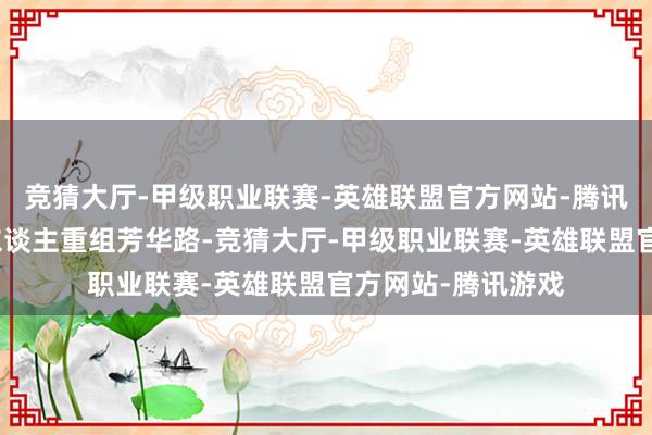 竞猜大厅-甲级职业联赛-英雄联盟官方网站-腾讯游戏一面是中年东谈主重组芳华路-竞猜大厅-甲级职业联赛-英雄联盟官方网站-腾讯游戏