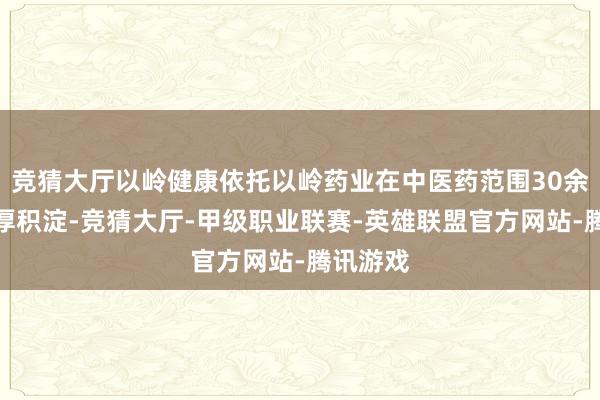 竞猜大厅以岭健康依托以岭药业在中医药范围30余年的深厚积淀-竞猜大厅-甲级职业联赛-英雄联盟官方网站-腾讯游戏