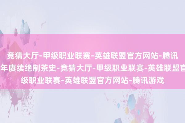竞猜大厅-甲级职业联赛-英雄联盟官方网站-腾讯游戏距今已有479年赓续绝制茶史-竞猜大厅-甲级职业联赛-英雄联盟官方网站-腾讯游戏