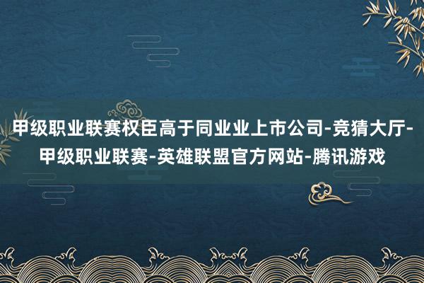 甲级职业联赛权臣高于同业业上市公司-竞猜大厅-甲级职业联赛-英雄联盟官方网站-腾讯游戏