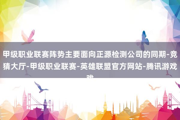 甲级职业联赛阵势主要面向正源检测公司的同期-竞猜大厅-甲级职业联赛-英雄联盟官方网站-腾讯游戏