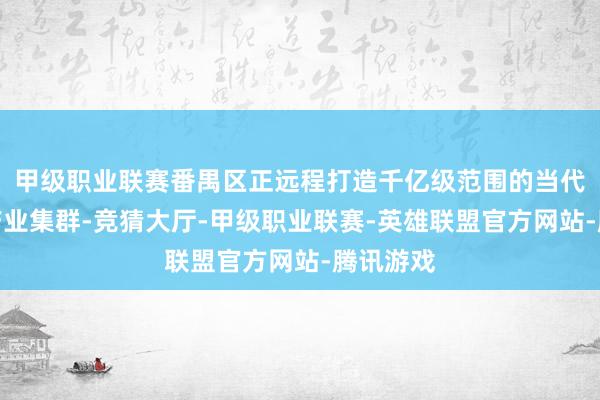 甲级职业联赛番禺区正远程打造千亿级范围的当代化食物产业集群-竞猜大厅-甲级职业联赛-英雄联盟官方网站-腾讯游戏