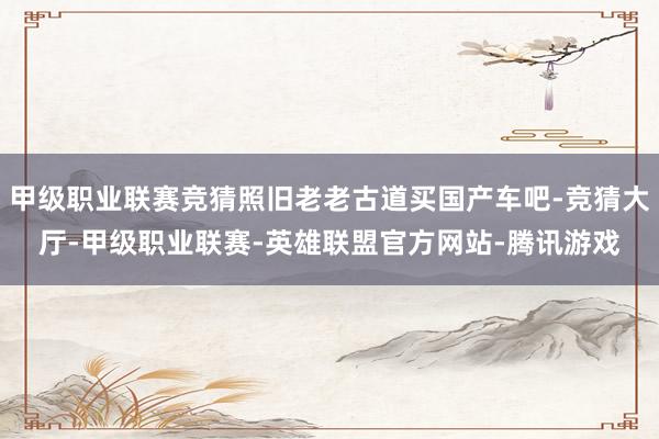 甲级职业联赛竞猜照旧老老古道买国产车吧-竞猜大厅-甲级职业联赛-英雄联盟官方网站-腾讯游戏