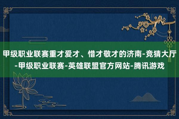 甲级职业联赛重才爱才、惜才敬才的济南-竞猜大厅-甲级职业联赛-英雄联盟官方网站-腾讯游戏