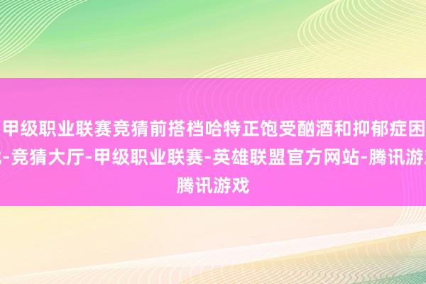 甲级职业联赛竞猜前搭档哈特正饱受酗酒和抑郁症困扰-竞猜大厅-甲级职业联赛-英雄联盟官方网站-腾讯游戏