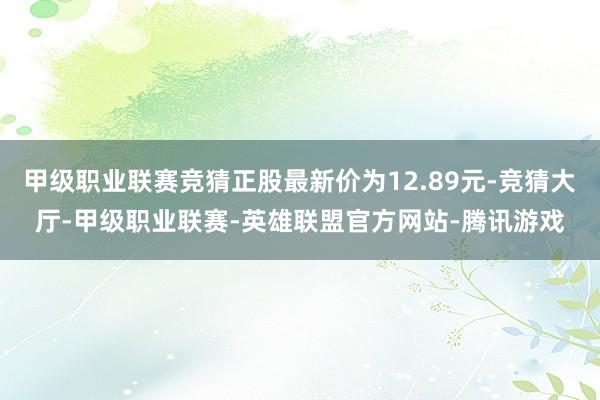 甲级职业联赛竞猜正股最新价为12.89元-竞猜大厅-甲级职业联赛-英雄联盟官方网站-腾讯游戏