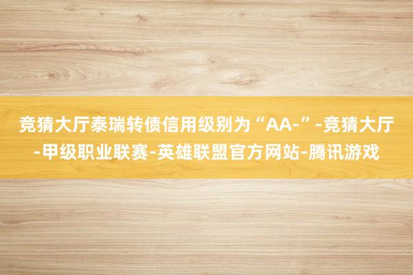 竞猜大厅泰瑞转债信用级别为“AA-”-竞猜大厅-甲级职业联赛-英雄联盟官方网站-腾讯游戏