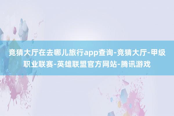 竞猜大厅在去哪儿旅行app查询-竞猜大厅-甲级职业联赛-英雄联盟官方网站-腾讯游戏